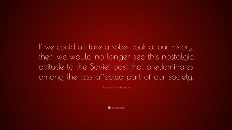Aleksandr Solzhenitsyn Quote: “If we could all take a sober look at our history, then we would no longer see this nostalgic attitude to the Soviet past that predominates among the less affected part of our society.”