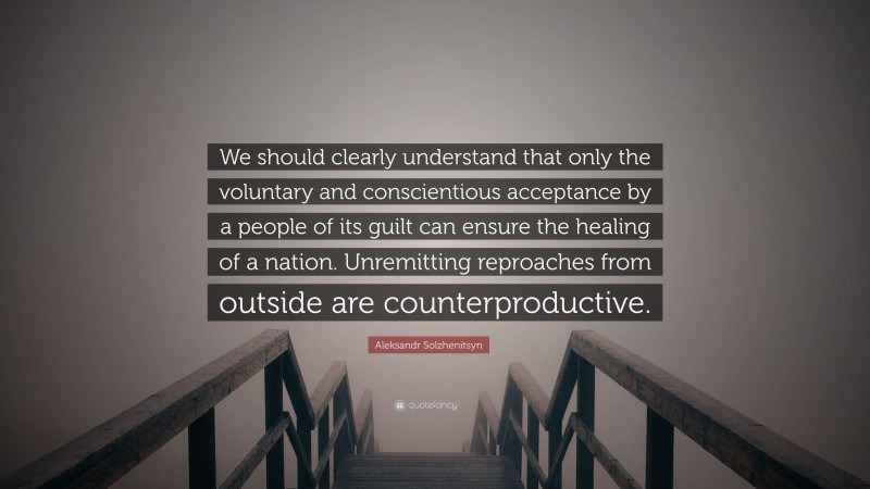 Aleksandr Solzhenitsyn Quote: “We should clearly understand that only the voluntary and conscientious acceptance by a people of its guilt can ensure the healing of a nation. Unremitting reproaches from outside are counterproductive.”