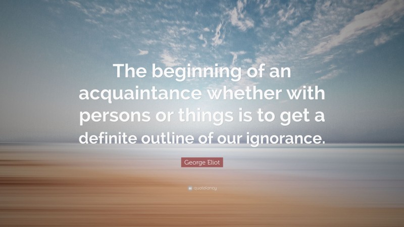 George Eliot Quote: “The beginning of an acquaintance whether with persons or things is to get a definite outline of our ignorance.”