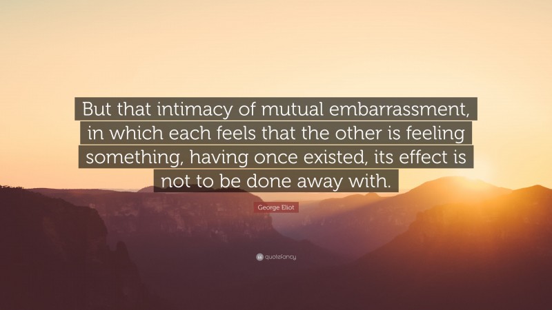 George Eliot Quote: “But that intimacy of mutual embarrassment, in which each feels that the other is feeling something, having once existed, its effect is not to be done away with.”