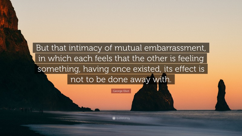 George Eliot Quote: “But that intimacy of mutual embarrassment, in which each feels that the other is feeling something, having once existed, its effect is not to be done away with.”