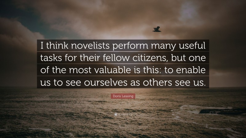 Doris Lessing Quote: “I think novelists perform many useful tasks for their fellow citizens, but one of the most valuable is this: to enable us to see ourselves as others see us.”