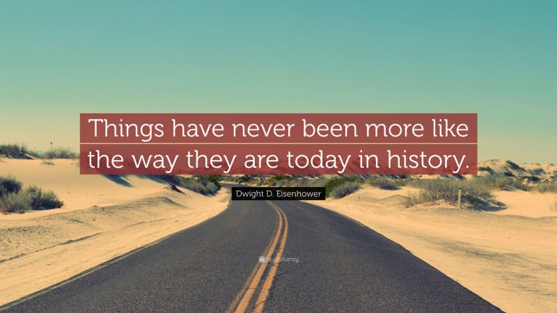 Dwight D. Eisenhower Quote: “Things have never been more like the way they are today in history.”