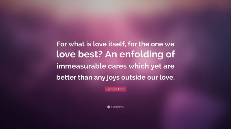 George Eliot Quote: “For what is love itself, for the one we love best? An enfolding of immeasurable cares which yet are better than any joys outside our love.”