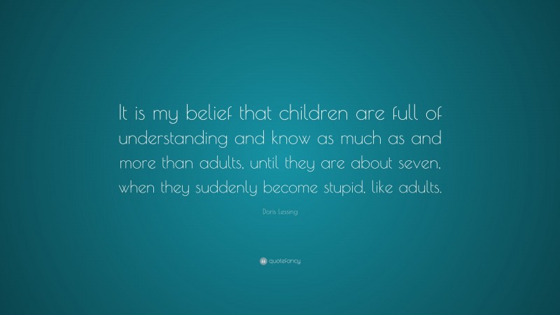 Doris Lessing Quote: “It is my belief that children are full of understanding and know as much as and more than adults, until they are about seven, when they suddenly become stupid, like adults.”