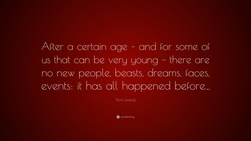 Doris Lessing Quote: “After a certain age – and for some of us that can be very young – there are no new people, beasts, dreams, faces, events: it has all happened before...”