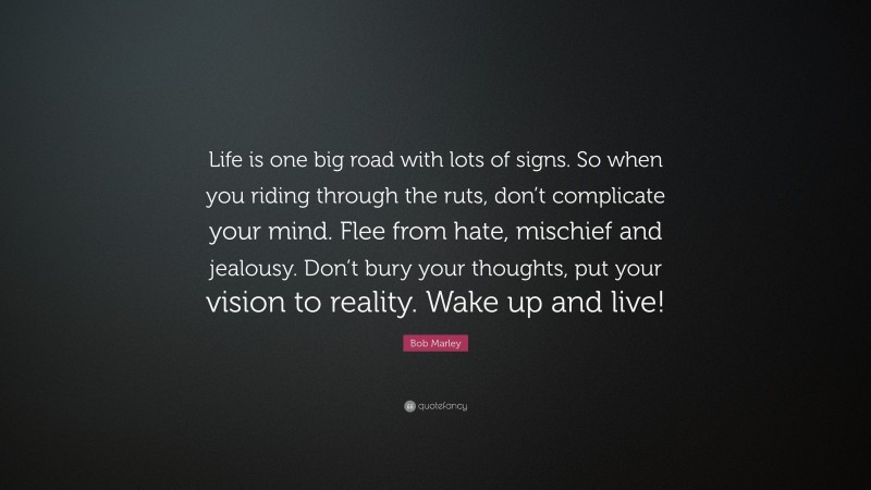 Bob Marley Quote: “Life is one big road with lots of signs. So when you riding through the ruts, don’t complicate your mind. Flee from hate, mischief and jealousy. Don’t bury your thoughts, put your vision to reality. Wake up and live!”
