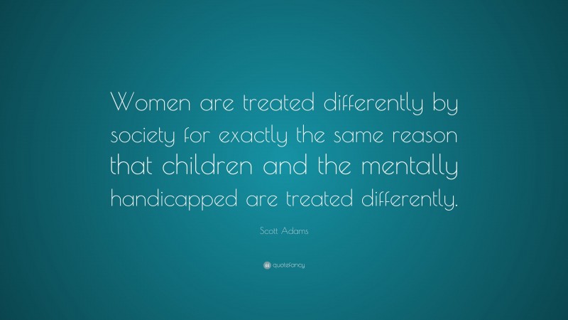 Scott Adams Quote: “Women are treated differently by society for exactly the same reason that children and the mentally handicapped are treated differently.”
