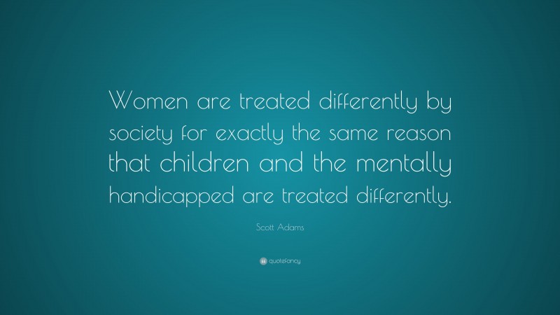 Scott Adams Quote: “Women are treated differently by society for exactly the same reason that children and the mentally handicapped are treated differently.”