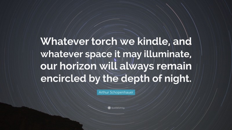 Arthur Schopenhauer Quote: “Whatever torch we kindle, and whatever space it may illuminate, our horizon will always remain encircled by the depth of night.”