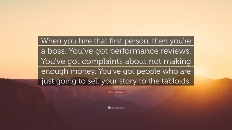 Scott Adams Quote: “When you hire that first person, then you’re a boss. You’ve got performance reviews. You’ve got complaints about not making enough money. You’ve got people who are just going to sell your story to the tabloids.”