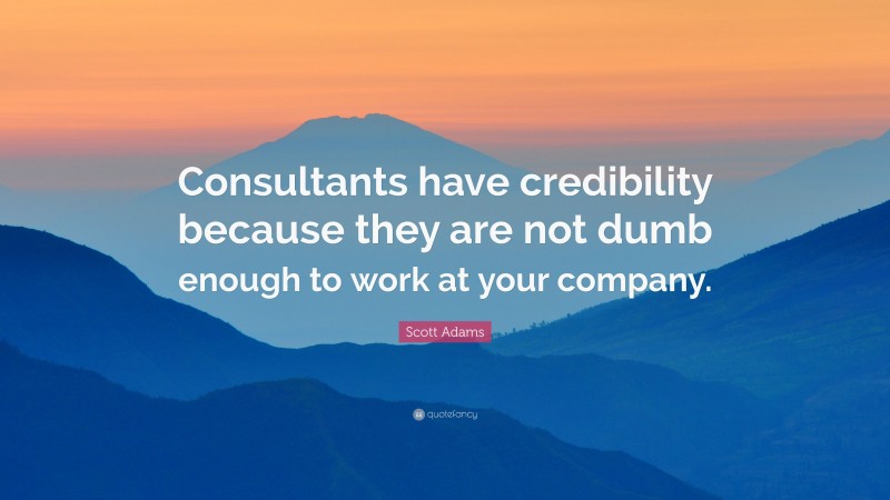 Scott Adams Quote: “Consultants have credibility because they are not dumb enough to work at your company.”
