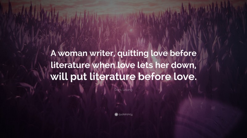 Doris Lessing Quote: “A woman writer, quitting love before literature when love lets her down, will put literature before love.”