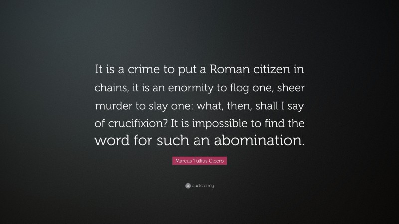 Marcus Tullius Cicero Quote: “It is a crime to put a Roman citizen in chains, it is an enormity to flog one, sheer murder to slay one: what, then, shall I say of crucifixion? It is impossible to find the word for such an abomination.”