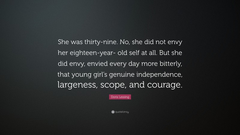 Doris Lessing Quote: “She was thirty-nine. No, she did not envy her eighteen-year- old self at all. But she did envy, envied every day more bitterly, that young girl’s genuine independence, largeness, scope, and courage.”