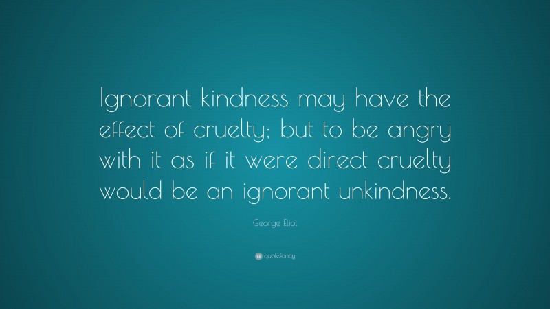 George Eliot Quote: “Ignorant kindness may have the effect of cruelty; but to be angry with it as if it were direct cruelty would be an ignorant unkindness.”