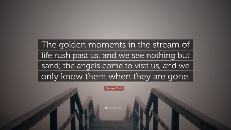 George Eliot Quote: “The golden moments in the stream of life rush past us, and we see nothing but sand; the angels come to visit us, and we only know them when they are gone.”
