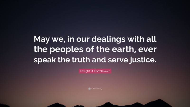 Dwight D. Eisenhower Quote: “May we, in our dealings with all the peoples of the earth, ever speak the truth and serve justice.”