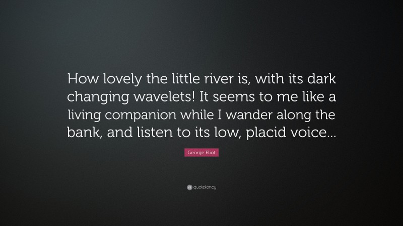 George Eliot Quote: “How lovely the little river is, with its dark changing wavelets! It seems to me like a living companion while I wander along the bank, and listen to its low, placid voice...”