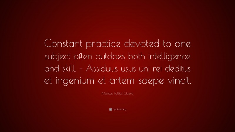 Marcus Tullius Cicero Quote: “Constant practice devoted to one subject often outdoes both intelligence and skill. – Assiduus usus uni rei deditus et ingenium et artem saepe vincit.”