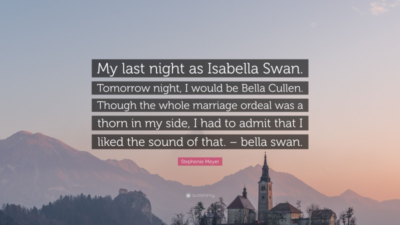 Stephenie Meyer Quote: “My last night as Isabella Swan. Tomorrow night, I would be Bella Cullen. Though the whole marriage ordeal was a thorn in my side, I had to admit that I liked the sound of that. – bella swan.”