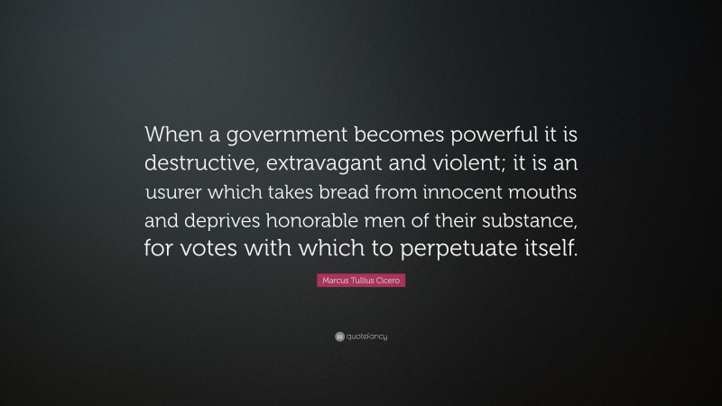 Marcus Tullius Cicero Quote: “When a government becomes powerful it is destructive, extravagant and violent; it is an usurer which takes bread from innocent mouths and deprives honorable men of their substance, for votes with which to perpetuate itself.”