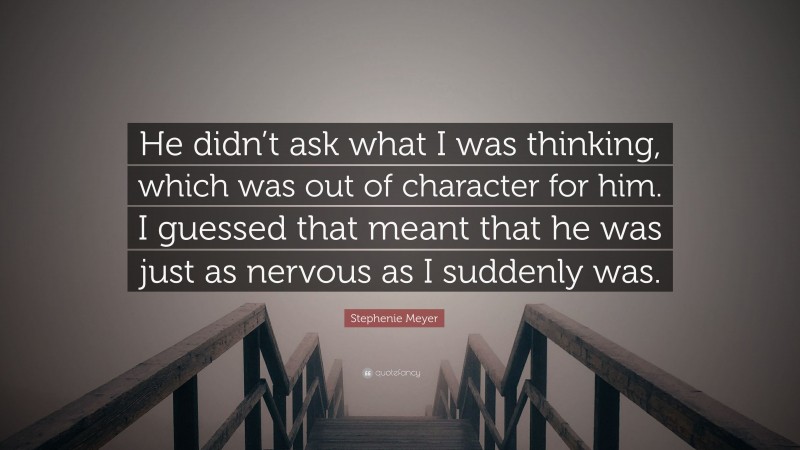 Stephenie Meyer Quote: “He didn’t ask what I was thinking, which was out of character for him. I guessed that meant that he was just as nervous as I suddenly was.”