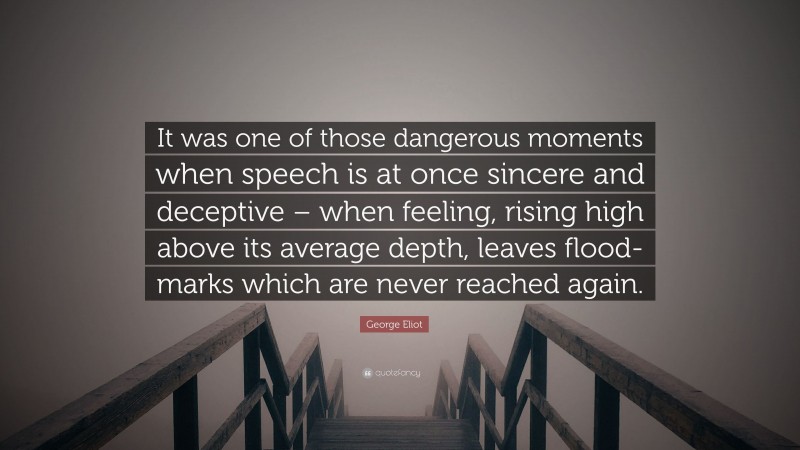 George Eliot Quote: “It was one of those dangerous moments when speech is at once sincere and deceptive – when feeling, rising high above its average depth, leaves flood-marks which are never reached again.”