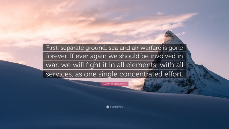 Dwight D. Eisenhower Quote: “First, separate ground, sea and air warfare is gone forever. If ever again we should be involved in war, we will fight it in all elements, with all services, as one single concentrated effort.”