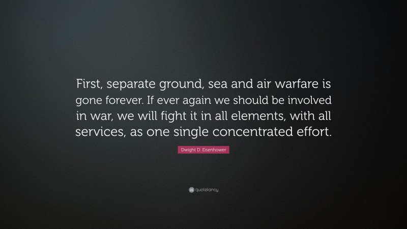 Dwight D. Eisenhower Quote: “First, separate ground, sea and air warfare is gone forever. If ever again we should be involved in war, we will fight it in all elements, with all services, as one single concentrated effort.”