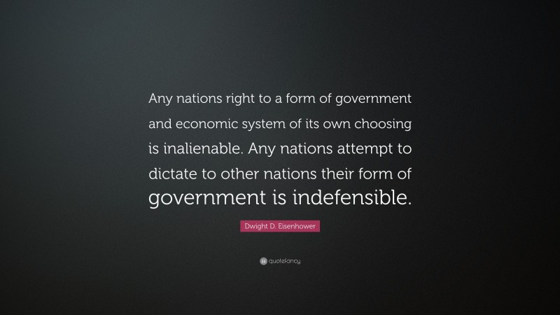 Dwight D. Eisenhower Quote: “Any nations right to a form of government and economic system of its own choosing is inalienable. Any nations attempt to dictate to other nations their form of government is indefensible.”