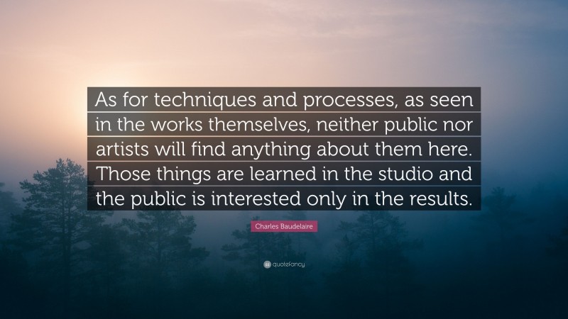 Charles Baudelaire Quote: “As for techniques and processes, as seen in the works themselves, neither public nor artists will find anything about them here. Those things are learned in the studio and the public is interested only in the results.”