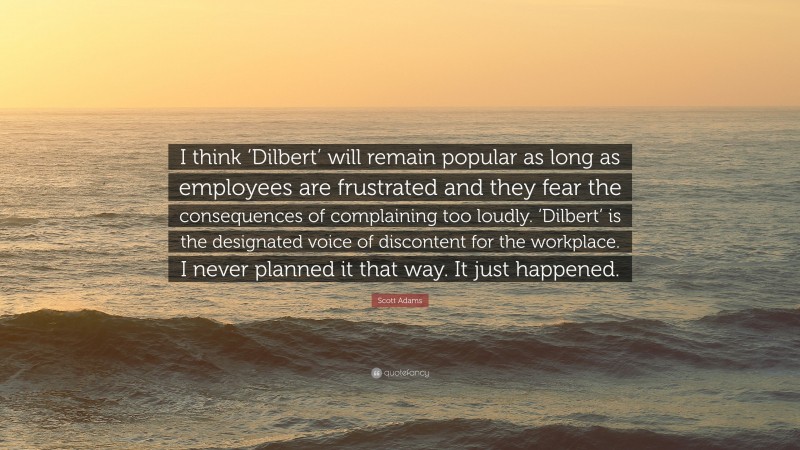 Scott Adams Quote: “I think ‘Dilbert’ will remain popular as long as employees are frustrated and they fear the consequences of complaining too loudly. ‘Dilbert’ is the designated voice of discontent for the workplace. I never planned it that way. It just happened.”