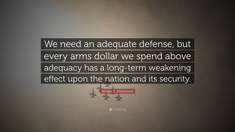 Dwight D. Eisenhower Quote: “We need an adequate defense, but every arms dollar we spend above adequacy has a long-term weakening effect upon the nation and its security.”