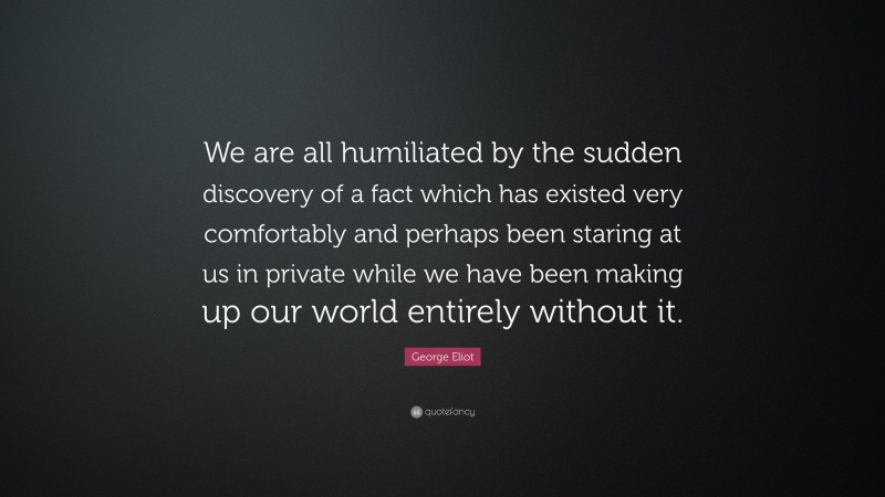 George Eliot Quote: “We are all humiliated by the sudden discovery of a fact which has existed very comfortably and perhaps been staring at us in private while we have been making up our world entirely without it.”