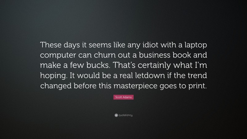 Scott Adams Quote: “These days it seems like any idiot with a laptop computer can churn out a business book and make a few bucks. That’s certainly what I’m hoping. It would be a real letdown if the trend changed before this masterpiece goes to print.”
