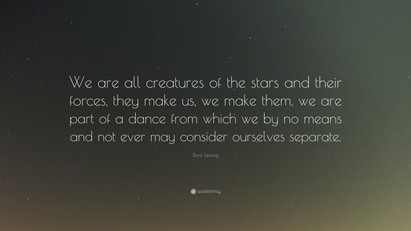 Doris Lessing Quote: “We are all creatures of the stars and their forces, they make us, we make them, we are part of a dance from which we by no means and not ever may consider ourselves separate.”
