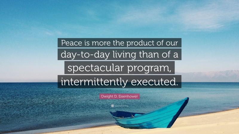 Dwight D. Eisenhower Quote: “Peace is more the product of our day-to-day living than of a spectacular program, intermittently executed.”
