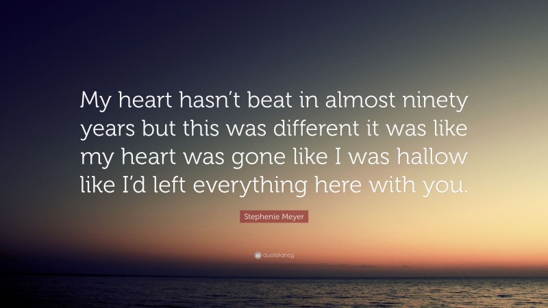 Stephenie Meyer Quote: “My heart hasn’t beat in almost ninety years but this was different it was like my heart was gone like I was hallow like I’d left everything here with you.”