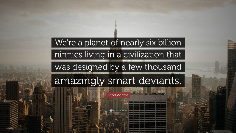 Scott Adams Quote: “We’re a planet of nearly six billion ninnies living in a civilization that was designed by a few thousand amazingly smart deviants.”