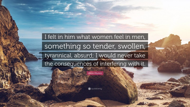 Alice Munro Quote: “I felt in him what women feel in men, something so tender, swollen, tyrannical, absurd; I would never take the consequences of interfering with it.”