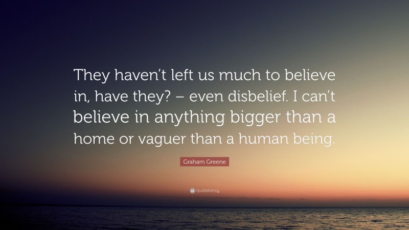 Graham Greene Quote: “They haven’t left us much to believe in, have they? – even disbelief. I can’t believe in anything bigger than a home or vaguer than a human being.”