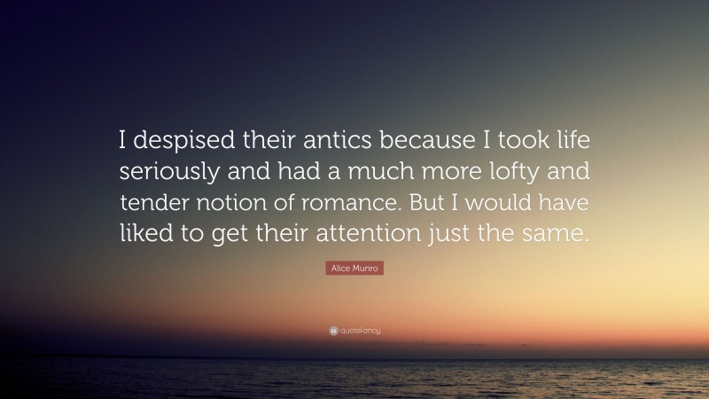 Alice Munro Quote: “I despised their antics because I took life seriously and had a much more lofty and tender notion of romance. But I would have liked to get their attention just the same.”