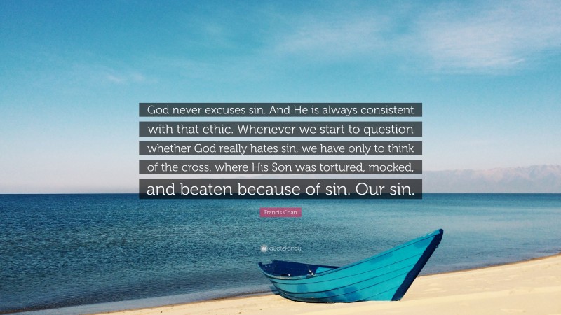 Francis Chan Quote: “God never excuses sin. And He is always consistent with that ethic. Whenever we start to question whether God really hates sin, we have only to think of the cross, where His Son was tortured, mocked, and beaten because of sin. Our sin.”