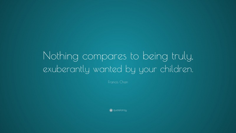 Francis Chan Quote: “Nothing compares to being truly, exuberantly wanted by your children.”