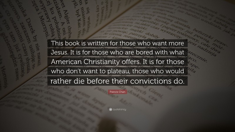 Francis Chan Quote: “This book is written for those who want more Jesus. It is for those who are bored with what American Christianity offers. It is for those who don’t want to plateau, those who would rather die before their convictions do.”