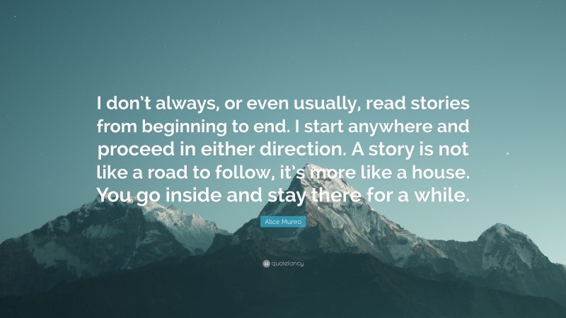 Alice Munro Quote: “I don’t always, or even usually, read stories from beginning to end. I start anywhere and proceed in either direction. A story is not like a road to follow, it’s more like a house. You go inside and stay there for a while.”