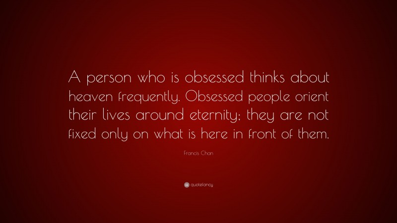Francis Chan Quote: “A person who is obsessed thinks about heaven frequently. Obsessed people orient their lives around eternity; they are not fixed only on what is here in front of them.”