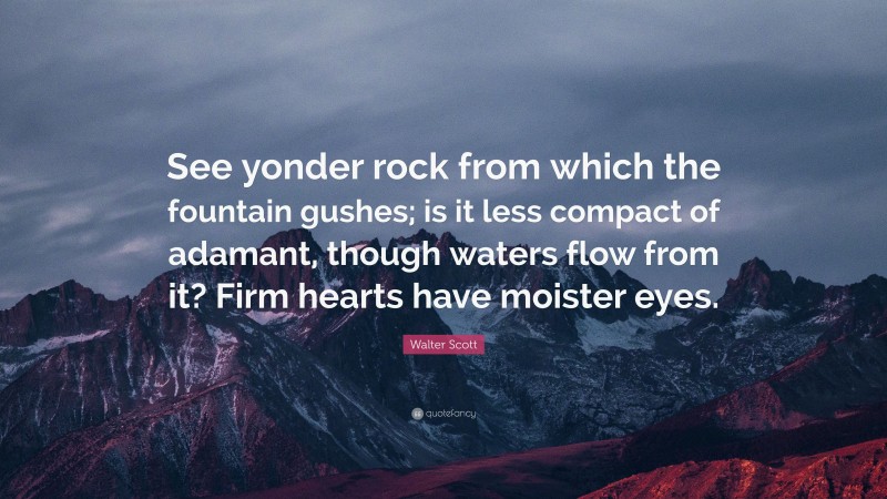 Walter Scott Quote: “See yonder rock from which the fountain gushes; is it less compact of adamant, though waters flow from it? Firm hearts have moister eyes.”