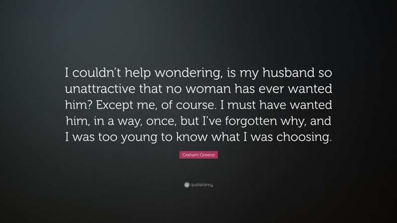 Graham Greene Quote: “I couldn’t help wondering, is my husband so unattractive that no woman has ever wanted him? Except me, of course. I must have wanted him, in a way, once, but I’ve forgotten why, and I was too young to know what I was choosing.”